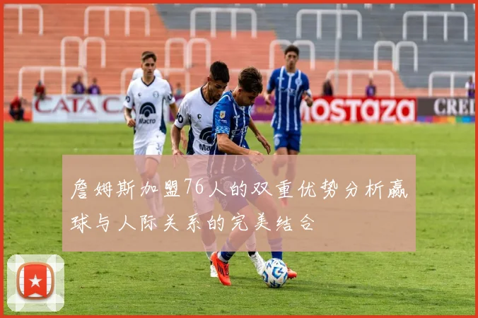 詹姆斯加盟76人的双重优势分析赢球与人际关系的完美结合