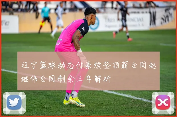 辽宁篮球动态付豪续签顶薪合同赵继伟合同剩余三年解析