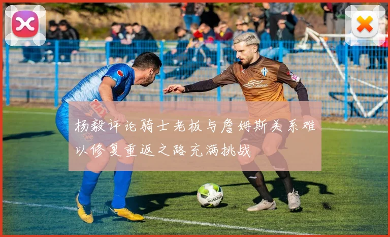 杨毅评论骑士老板与詹姆斯关系难以修复重返之路充满挑战