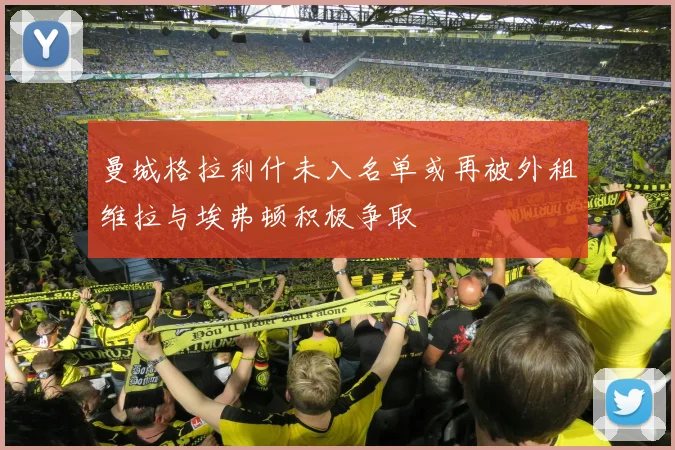 曼城格拉利什未入名单或再被外租维拉与埃弗顿积极争取
