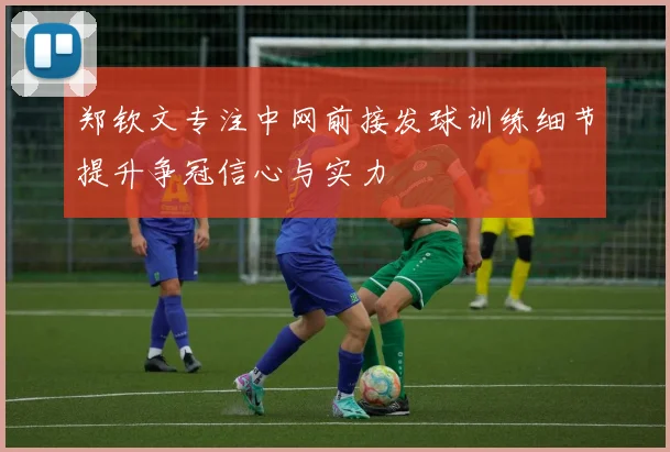 郑钦文专注中网前接发球训练细节提升争冠信心与实力